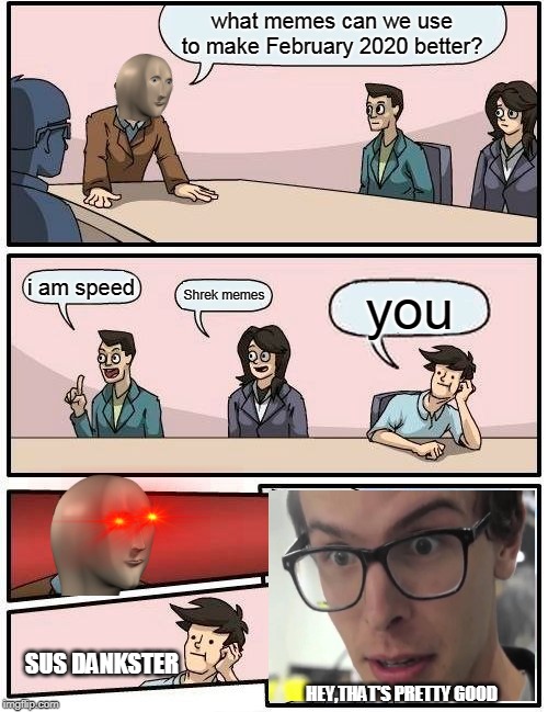 Boardroom Meeting Suggestion | what memes can we use to make February 2020 better? i am speed; Shrek memes; you; SUS DANKSTER; HEY,THAT'S PRETTY GOOD | image tagged in memes,boardroom meeting suggestion | made w/ Imgflip meme maker