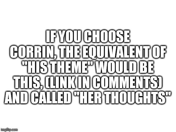 Blank White Template | IF YOU CHOOSE CORRIN, THE EQUIVALENT OF "HIS THEME" WOULD BE THIS, (LINK IN COMMENTS) AND CALLED "HER THOUGHTS" | image tagged in blank white template | made w/ Imgflip meme maker