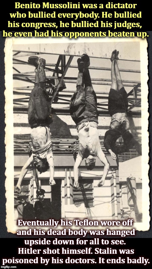 The crowds cheered when he lived and the crowds cheered when he died. | Benito Mussolini was a dictator who bullied everybody. He bullied his congress, he bullied his judges, 
he even had his opponents beaten up. Eventually his Teflon wore off 
and his dead body was hanged upside down for all to see. 
Hitler shot himself. Stalin was poisoned by his doctors. It ends badly. | image tagged in mussolini hanged when his teflon wore off,mussolini,hitler,stalin,dictator,trump | made w/ Imgflip meme maker