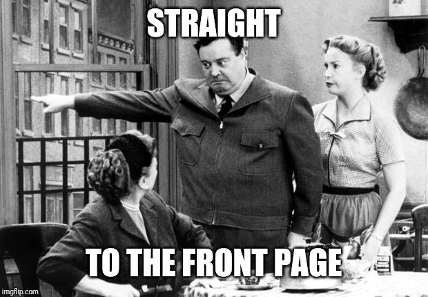 Honeymooners_2 | STRAIGHT TO THE FRONT PAGE | image tagged in honeymooners_2 | made w/ Imgflip meme maker