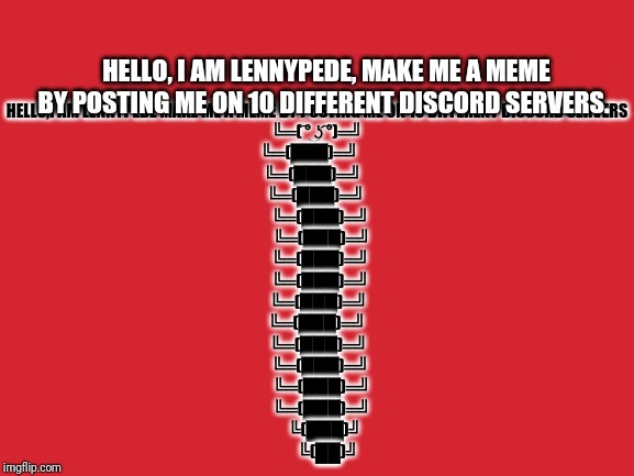 Lennypede | HELLO, I AM LENNYPEDE, MAKE ME A MEME BY POSTING ME ON 10 DIFFERENT DISCORD SERVERS. HELLO,I AM LENNYPEDE MAKE ME A MEME BY POSTING ME ON 10 DIFFERENT DISCORD SERVERS
╚═( ͡° ͜ʖ ͡°)═╝
╚═(███)═╝     
╚═(███)═╝   
 ╚═(███)═╝  
  ╚═(███)═╝
   ╚═(███)═╝
   ╚═(███)═╝ 
  ╚═(███)═╝
 ╚═(███)═╝
╚═(███)═╝
 ╚═(███)═╝
  ╚═(███)═╝
   ╚═(███)═╝
   ╚═(███)═╝
     ╚(███)╝
       ╚(██)╝ | image tagged in lennypede,spam this on discord,fun | made w/ Imgflip meme maker