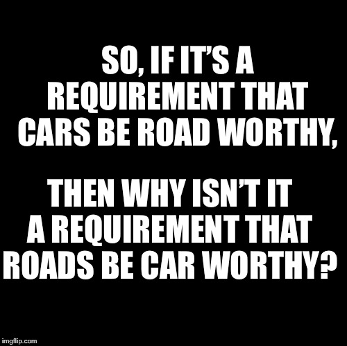 Blank | SO, IF IT’S A REQUIREMENT THAT CARS BE ROAD WORTHY, THEN WHY ISN’T IT A REQUIREMENT THAT ROADS BE CAR WORTHY? | image tagged in blank | made w/ Imgflip meme maker