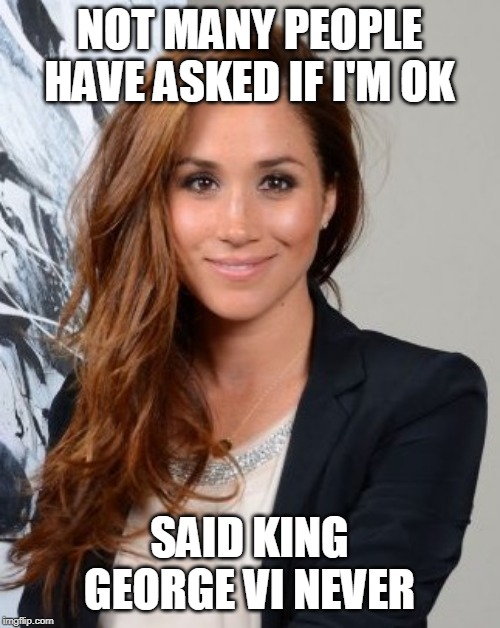 Meghan Markle | NOT MANY PEOPLE HAVE ASKED IF I'M OK; SAID KING GEORGE VI NEVER | image tagged in meghan markle | made w/ Imgflip meme maker