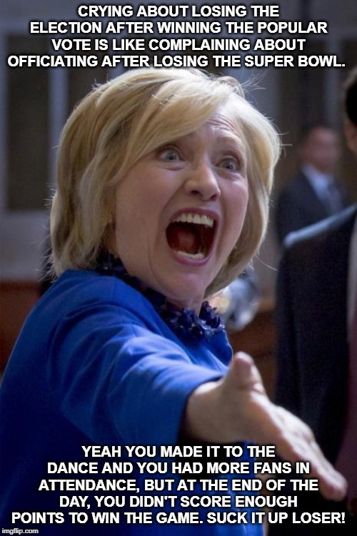 WTF Hillary | CRYING ABOUT LOSING THE ELECTION AFTER WINNING THE POPULAR VOTE IS LIKE COMPLAINING ABOUT OFFICIATING AFTER LOSING THE SUPER BOWL. YEAH YOU MADE IT TO THE DANCE AND YOU HAD MORE FANS IN ATTENDANCE, BUT AT THE END OF THE DAY, YOU DIDN'T SCORE ENOUGH POINTS TO WIN THE GAME. SUCK IT UP LOSER! | image tagged in wtf hillary,hillary clinton,donald trump,dead voters,super bowl,popular vote | made w/ Imgflip meme maker
