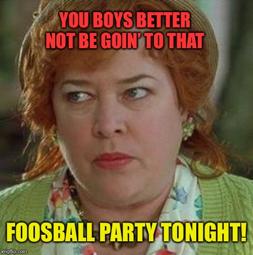Happy Super Bowl Sunday! | YOU BOYS BETTER NOT BE GOIN’ TO THAT; FOOSBALL PARTY TONIGHT! | image tagged in waterboy mom,football,party,superbowl,sunday | made w/ Imgflip meme maker