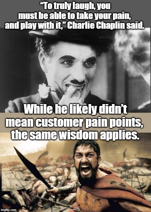 “To truly laugh, you must be able to take your pain, 
and play with it,” Charlie Chaplin said. While he likely didn’t mean customer pain points, 
the same wisdom applies. | image tagged in memes,sparta leonidas | made w/ Imgflip meme maker