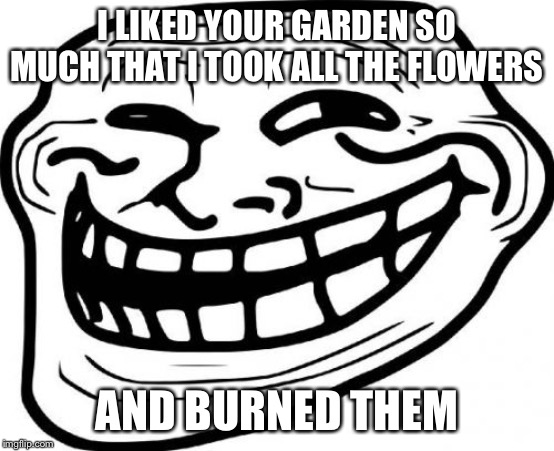 Troll Face Meme | I LIKED YOUR GARDEN SO MUCH THAT I TOOK ALL THE FLOWERS AND BURNED THEM | image tagged in memes,troll face | made w/ Imgflip meme maker