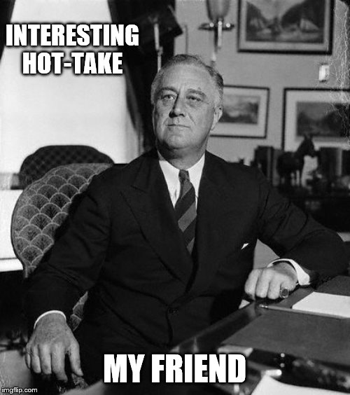 FdR | INTERESTING HOT-TAKE MY FRIEND | image tagged in fdr | made w/ Imgflip meme maker