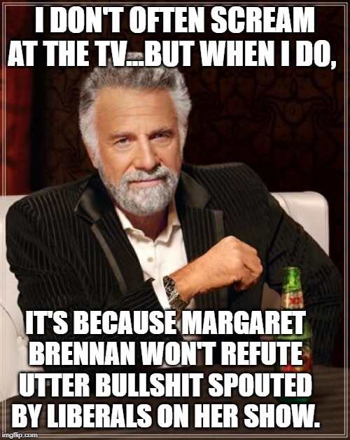 The Most Interesting Man In The World | I DON'T OFTEN SCREAM AT THE TV...BUT WHEN I DO, IT'S BECAUSE MARGARET BRENNAN WON'T REFUTE UTTER BULLSHIT SPOUTED BY LIBERALS ON HER SHOW. | image tagged in memes,the most interesting man in the world | made w/ Imgflip meme maker