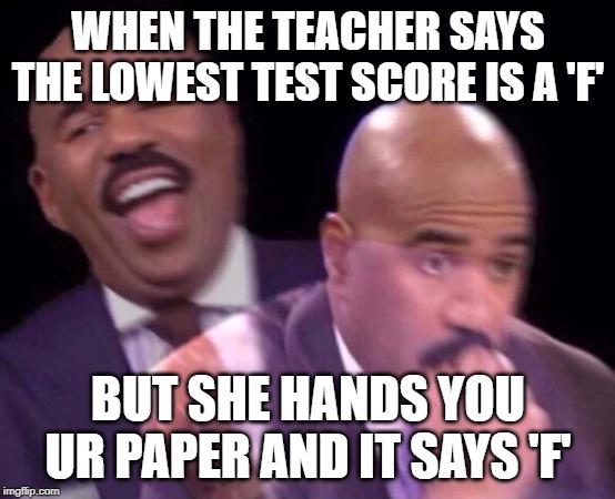 Steve Harvey Laughing Serious | WHEN THE TEACHER SAYS THE LOWEST TEST SCORE IS A 'F'; BUT SHE HANDS YOU UR PAPER AND IT SAYS 'F' | image tagged in steve harvey laughing serious | made w/ Imgflip meme maker