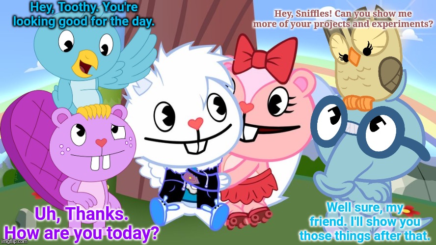 Friendly Animals (HTF) | Hey, Toothy. You're looking good for the day. Hey, Sniffles! Can you show me more of your projects and experiments? Well sure, my friend. I'll show you those things after that. Uh, Thanks. How are you today? | image tagged in happy tree friends,animation,cartoon,cute animals,crossover | made w/ Imgflip meme maker