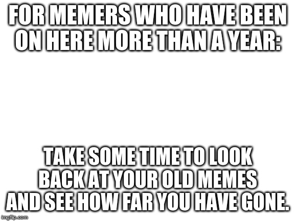 Blank White Template | FOR MEMERS WHO HAVE BEEN ON HERE MORE THAN A YEAR:; TAKE SOME TIME TO LOOK BACK AT YOUR OLD MEMES AND SEE HOW FAR YOU HAVE GONE. | image tagged in blank white template | made w/ Imgflip meme maker