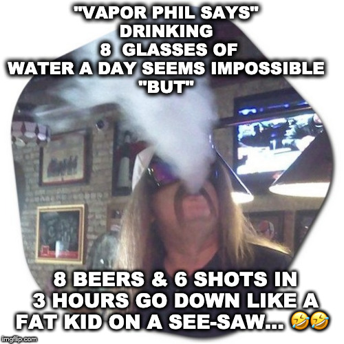 Vapor Phil | "VAPOR PHIL SAYS"
DRINKING  8  GLASSES OF WATER A DAY SEEMS IMPOSSIBLE
"BUT"; 8 BEERS & 6 SHOTS IN 3 HOURS GO DOWN LIKE A FAT KID ON A SEE-SAW… 🤣🤣 | image tagged in funny,jokes,funny because it's true,funny joke,funnymeme | made w/ Imgflip meme maker