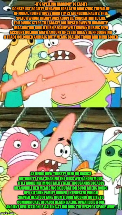 Put It Somewhere Else Patrick Meme | -IT'S SPELLING HARMONY TO EASILY CONSTRUCT SOCIETY BEHAVIOR FOR LATER ANALYZING THE VALUE OF MORAL RULING THOSE DARK TIMES ALONGSIDE HABITS, | image tagged in memes,put it somewhere else patrick | made w/ Imgflip meme maker