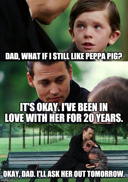 Finding Neverland | DAD, WHAT IF I STILL LIKE PEPPA PIG? IT'S OKAY. I'VE BEEN IN LOVE WITH HER FOR 20 YEARS. OKAY, DAD. I'LL ASK HER OUT TOMORROW. | image tagged in memes,finding neverland | made w/ Imgflip meme maker