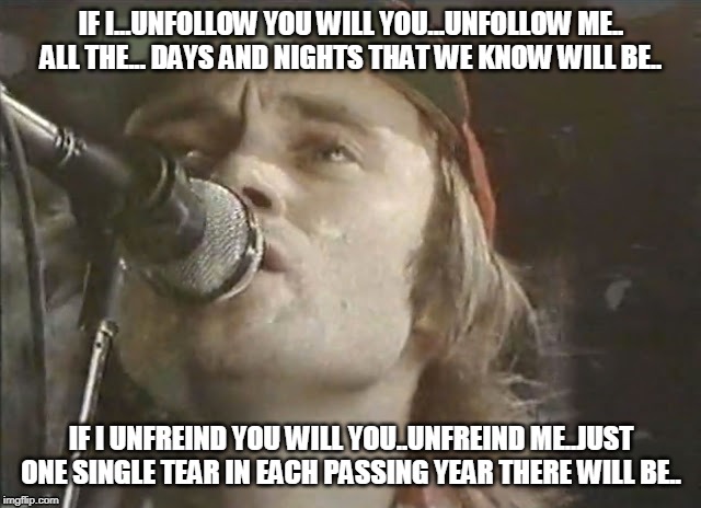 IF I...UNFOLLOW YOU WILL YOU...UNFOLLOW ME.. ALL THE... DAYS AND NIGHTS THAT WE KNOW WILL BE.. IF I UNFREIND YOU WILL YOU..UNFREIND ME..JUST ONE SINGLE TEAR IN EACH PASSING YEAR THERE WILL BE.. | image tagged in phil collins | made w/ Imgflip meme maker