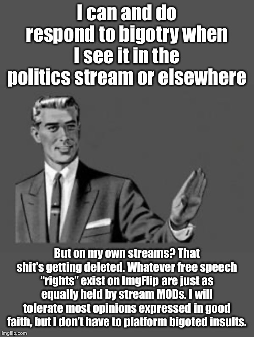 If you just want to hurl bigoted insults, plenty of places you can do that online or even on ImgFlip, but not on my streams. | I can and do respond to bigotry when I see it in the politics stream or elsewhere; But on my own streams? That shit’s getting deleted. Whatever free speech “rights” exist on ImgFlip are just as equally held by stream MODs. I will tolerate most opinions expressed in good faith, but I don’t have to platform bigoted insults. | image tagged in kill yourself guy,free speech,first amendment,political correctness,freedom of speech,imgflip mods | made w/ Imgflip meme maker