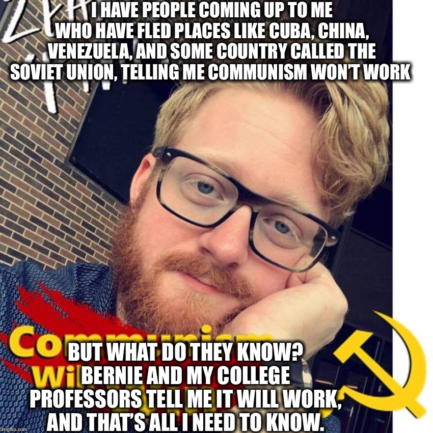 Crazy Communist Douche | I HAVE PEOPLE COMING UP TO ME WHO HAVE FLED PLACES LIKE CUBA, CHINA, VENEZUELA, AND SOME COUNTRY CALLED THE SOVIET UNION, TELLING ME COMMUNISM WON’T WORK; BUT WHAT DO THEY KNOW? BERNIE AND MY COLLEGE PROFESSORS TELL ME IT WILL WORK, AND THAT’S ALL I NEED TO KNOW. | image tagged in communist socialist,communism,democratic socialism,democrats,democratic party,bernie sanders | made w/ Imgflip meme maker