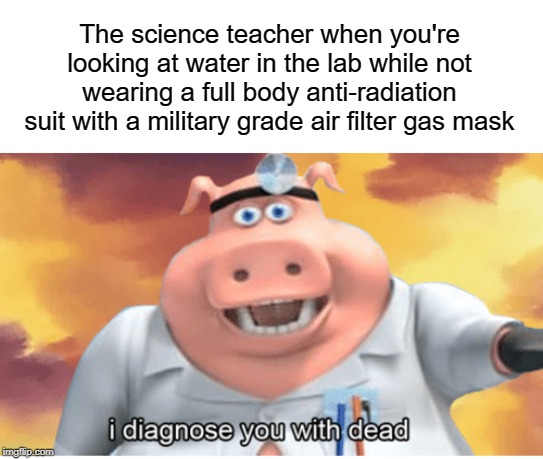 i diagnose you with dead | The science teacher when you're looking at water in the lab while not wearing a full body anti-radiation suit with a military grade air filter gas mask | image tagged in i diagnose you with dead,funny,memes,radiation,science,teacher | made w/ Imgflip meme maker