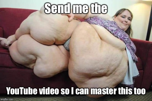 fat woman | Send me the YouTube video so I can master this too | image tagged in fat woman | made w/ Imgflip meme maker