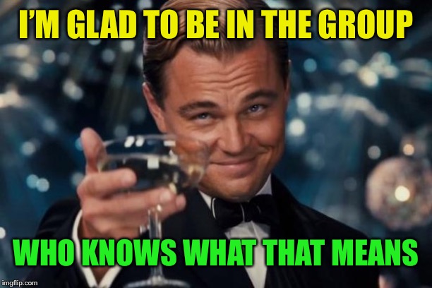 Leonardo Dicaprio Cheers Meme | I’M GLAD TO BE IN THE GROUP WHO KNOWS WHAT THAT MEANS | image tagged in memes,leonardo dicaprio cheers | made w/ Imgflip meme maker