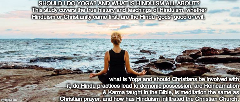 SHOULD I DO YOGA? AND WHAT IS HINDUISM ALL ABOUT?
This study covers the true history and teachings of Hinduism, whether Hinduism or Christianity came first, are the Hindu “gods” good or evil, what is Yoga and should Christians be involved with it, do Hindu practices lead to demonic possession, are Reincarnation & Karma taught in the Bible, is meditation the same as Christian prayer, and how has Hinduism infiltrated the Christian Church. | image tagged in yoga,hinduism,prayer,meditation,reincarnation,karma | made w/ Imgflip meme maker