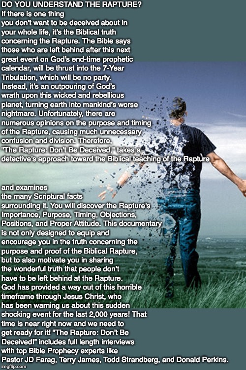 DO YOU UNDERSTAND THE RAPTURE?
If there is one thing you don’t want to be deceived about in your whole life, it’s the Biblical truth concerning the Rapture. The Bible says those who are left behind after this next great event on God’s end-time prophetic calendar, will be thrust into the 7-Year Tribulation, which will be no party. Instead, it’s an outpouring of God’s wrath upon this wicked and rebellious planet, turning earth into mankind’s worse nightmare. Unfortunately, there are numerous opinions on the purpose and timing of the Rapture, causing much unnecessary confusion and division. Therefore, "The Rapture: Don’t Be Deceived," takes a detective’s approach toward the Biblical teaching of the Rapture; and examines the many Scriptural facts
surrounding it. You will discover the Rapture’s Importance, Purpose, Timing, Objections, Positions, and Proper Attitude. This documentary is not only designed to equip and encourage you in the truth concerning the purpose and proof of the Biblical Rapture, but to also motivate you in sharing the wonderful truth that people don’t have to be left behind at the Rapture. God has provided a way out of this horrible timeframe through Jesus Christ, who has been warning us about this sudden shocking event for the last 2,000 years! That time is near right now and we need to get ready for it! "The Rapture: Don’t Be Deceived!” includes full length interviews with top Bible Prophecy experts like Pastor JD Farag, Terry James, Todd Strandberg, and Donald Perkins. | image tagged in rapture,end times,christian,god,jesus,bible | made w/ Imgflip meme maker