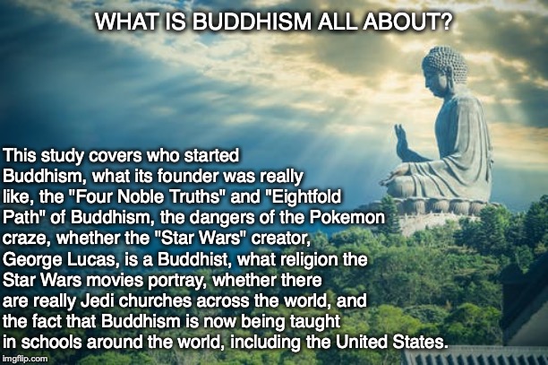 WHAT IS BUDDHISM ALL ABOUT? This study covers who started Buddhism, what its founder was really like, the "Four Noble Truths" and "Eightfold Path" of Buddhism, the dangers of the Pokemon craze, whether the "Star Wars" creator, George Lucas, is a Buddhist, what religion the Star Wars movies portray, whether there are really Jedi churches across the world, and the fact that Buddhism is now being taught in schools around the world, including the United States. | image tagged in buddhism,star wars,pokemon,george lucas,religion,jedi | made w/ Imgflip meme maker