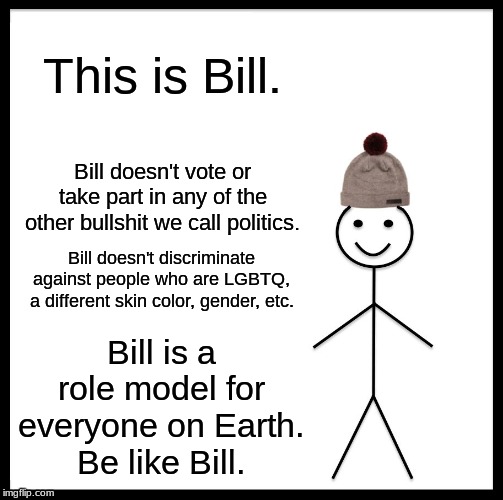 Be Like Bill Meme | This is Bill. Bill doesn't vote or take part in any of the other bullshit we call politics. Bill doesn't discriminate against people who are LGBTQ, a different skin color, gender, etc. Bill is a role model for everyone on Earth.
Be like Bill. | image tagged in memes,be like bill | made w/ Imgflip meme maker