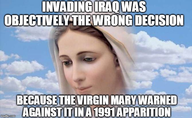 The Kingdom of Heaven is Non-Partisan | INVADING IRAQ WAS OBJECTIVELY THE WRONG DECISION; BECAUSE THE VIRGIN MARY WARNED AGAINST IT IN A 1991 APPARITION | image tagged in blessed mother,virgin mary,marian apparition,iraq war,non-partisan,george w bush | made w/ Imgflip meme maker