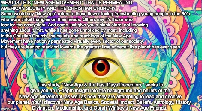 WHAT IS THIS "NEW AGE MOVEMENT” THAT IS PERMEATING AMERICAN SOCIETY AND THE CHRISTIAN CHURCH?
Some would say "New Age" refers to those flower-loving freewheeling young people in the 60’s who wore tinfoil triangles on their heads. Others say it’s those who fear for the ecosystem. And some just give you a blank stare, not knowing anything about it. Yet, while it has gone unnoticed by most, including in the Christian Church, the beliefs and teachings of the New Age Movement have not only permeated virtually every sector of our society, but they are leading mankind towards the greatest time of deceit this planet has ever seen. This study, "New Age & the Last Days Deception," seeks to give you an in-depth insight into the background and beliefs of the New Age Movement, as well as how they are attempting to lead and deceive our planet. You'll discover New Age Basics, Societal Impact, Beliefs, Astrology, History, 
Divination, Mediumship, and Oprah Winfrey’s New Age Friends. | image tagged in new age,astrology,christian,oprah,god,spirit | made w/ Imgflip meme maker