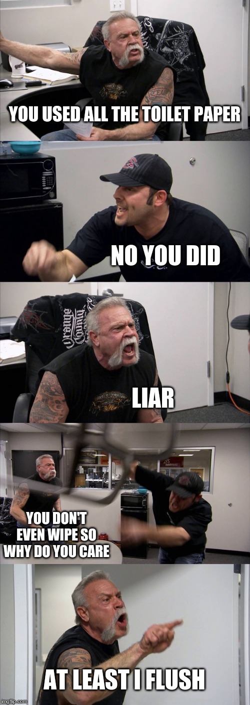 American Chopper Argument Meme | YOU USED ALL THE TOILET PAPER; NO YOU DID; LIAR; YOU DON'T EVEN WIPE SO WHY DO YOU CARE; AT LEAST I FLUSH | image tagged in memes,american chopper argument | made w/ Imgflip meme maker