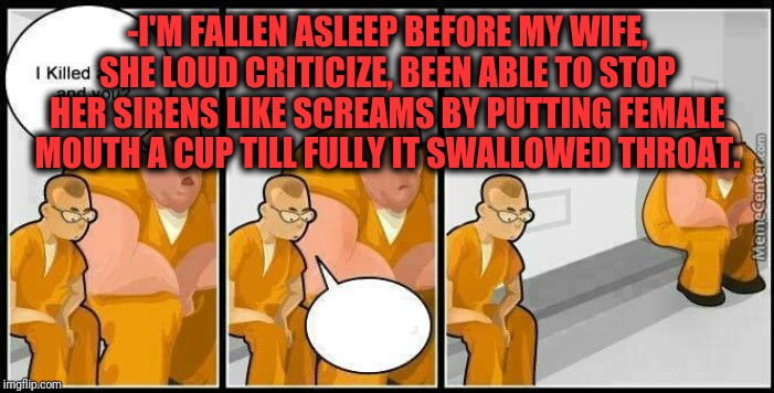 prisoners blank | -I'M FALLEN ASLEEP BEFORE MY WIFE, SHE LOUD CRITICIZE, BEEN ABLE TO STOP HER SIRENS LIKE SCREAMS BY PUTTING FEMALE MOUTH A CUP TILL FULLY IT | image tagged in prisoners blank | made w/ Imgflip meme maker