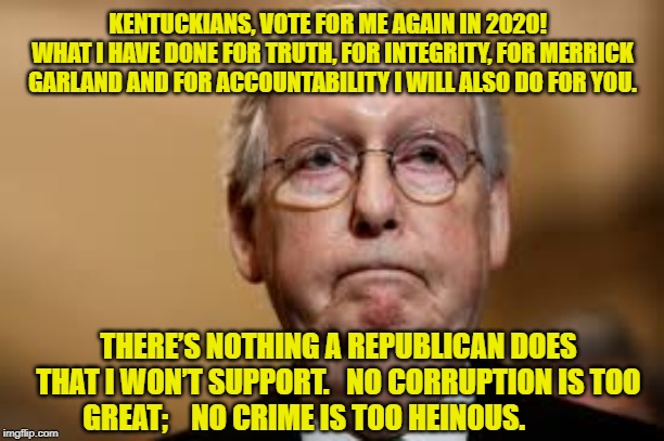Mitch for Kentucky 2020-2056 | KENTUCKIANS, VOTE FOR ME AGAIN IN 2020!   WHAT I HAVE DONE FOR TRUTH, FOR INTEGRITY, FOR MERRICK GARLAND AND FOR ACCOUNTABILITY I WILL ALSO DO FOR YOU. THERE’S NOTHING A REPUBLICAN DOES THAT I WON’T SUPPORT.   NO CORRUPTION IS TOO GREAT;    NO CRIME IS TOO HEINOUS. | image tagged in gop hypocrite,government corruption,mitch mcconnell,hypocrite | made w/ Imgflip meme maker