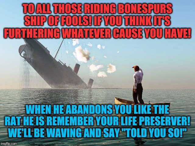 A word of advice | TO ALL THOSE RIDING BONESPURS SHIP OF FOOLS! IF YOU THINK IT'S FURTHERING WHATEVER CAUSE YOU HAVE! WHEN HE ABANDONS YOU LIKE THE RAT HE IS REMEMBER YOUR LIFE PRESERVER! WE'LL BE WAVING AND SAY "TOLD YOU SO!" | image tagged in sinking ship,donald trump,republicans,evangelicals | made w/ Imgflip meme maker