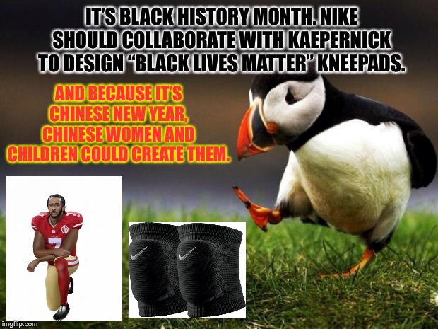 This might be too racist | IT’S BLACK HISTORY MONTH. NIKE SHOULD COLLABORATE WITH KAEPERNICK TO DESIGN “BLACK LIVES MATTER” KNEEPADS. AND BECAUSE IT’S CHINESE NEW YEAR, CHINESE WOMEN AND CHILDREN COULD CREATE THEM. | image tagged in memes,unpopular opinion puffin,colin kaepernick,taking a knee,nike,chinese | made w/ Imgflip meme maker