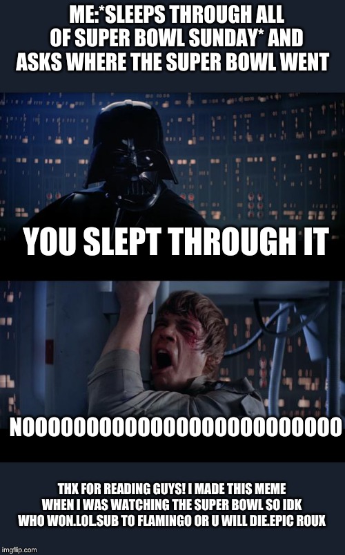 Star Wars No Meme | ME:*SLEEPS THROUGH ALL OF SUPER BOWL SUNDAY* AND ASKS WHERE THE SUPER BOWL WENT; YOU SLEPT THROUGH IT; NOOOOOOOOOOOOOOOOOOOOOOOOO; THX FOR READING GUYS! I MADE THIS MEME WHEN I WAS WATCHING THE SUPER BOWL SO IDK WHO WON.LOL.SUB TO FLAMINGO OR U WILL DIE.EPIC ROUX | image tagged in memes,star wars no | made w/ Imgflip meme maker