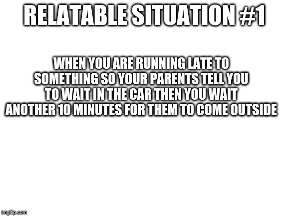 Blank White Template | RELATABLE SITUATION #1; WHEN YOU ARE RUNNING LATE TO SOMETHING SO YOUR PARENTS TELL YOU TO WAIT IN THE CAR THEN YOU WAIT ANOTHER 10 MINUTES FOR THEM TO COME OUTSIDE | image tagged in blank white template | made w/ Imgflip meme maker
