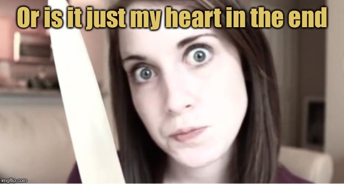 Overly Attached Girlfriend Knife | Or is it just my heart in the end | image tagged in overly attached girlfriend knife | made w/ Imgflip meme maker