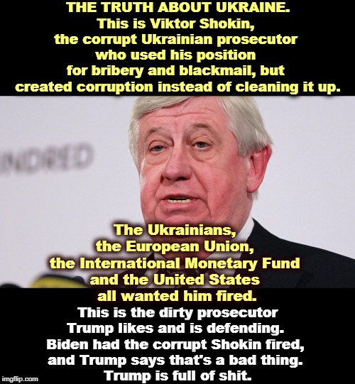 Trump defends the dirty and attacks the clean. Yeah, that's our Donnie. | THE TRUTH ABOUT UKRAINE.
This is Viktor Shokin, 
the corrupt Ukrainian prosecutor 
who used his position 
for bribery and blackmail, but 
created corruption instead of cleaning it up. The Ukrainians, 
the European Union, 
the International Monetary Fund 
and the United States 
all wanted him fired. This is the dirty prosecutor Trump likes and is defending. 
Biden had the corrupt Shokin fired, 
and Trump says that's a bad thing. 
Trump is full of shit. | image tagged in viktor shokin disgraced corrupt ukrainian prosecutor,trump,corruption,dirty,shit | made w/ Imgflip meme maker