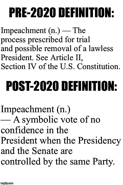 How our Constitutional history changed last week. | PRE-2020 DEFINITION:; Impeachment (n.) — The process prescribed for trial and possible removal of a lawless President. See Article II, Section IV of the U.S. Constitution. POST-2020 DEFINITION:; Impeachment (n.) — A symbolic vote of no confidence in the President when the Presidency and the Senate are controlled by the same Party. | image tagged in blank white template,impeachment,constitution,us constitution,trump impeachment,senate | made w/ Imgflip meme maker