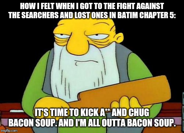 That's a paddlin' | HOW I FELT WHEN I GOT TO THE FIGHT AGAINST THE SEARCHERS AND LOST ONES IN BATIM CHAPTER 5:; IT'S TIME TO KICK A** AND CHUG BACON SOUP. AND I'M ALL OUTTA BACON SOUP. | image tagged in memes,that's a paddlin' | made w/ Imgflip meme maker
