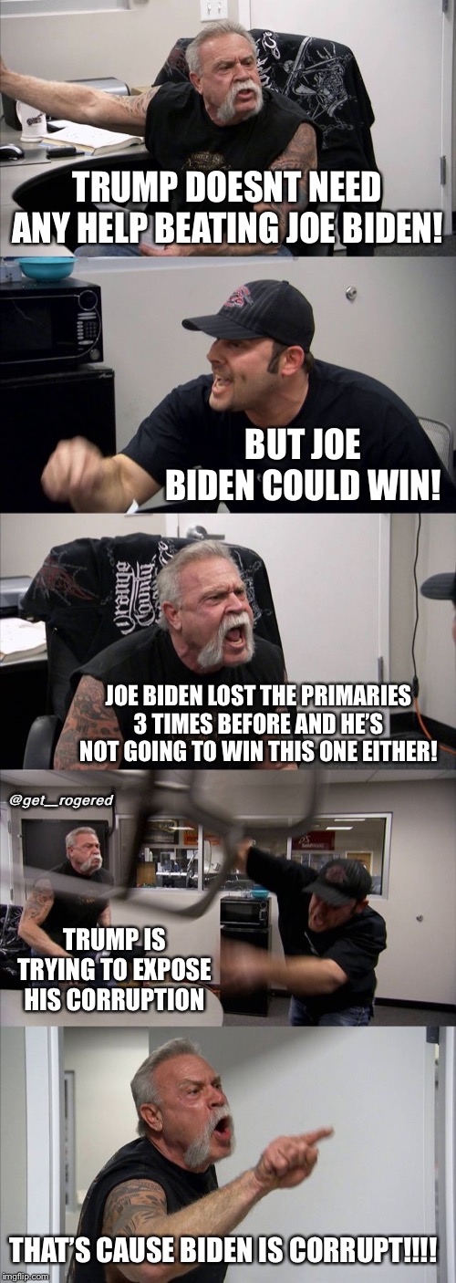 American Chopper Argument Meme | TRUMP DOESNT NEED ANY HELP BEATING JOE BIDEN! BUT JOE BIDEN COULD WIN! JOE BIDEN LOST THE PRIMARIES 3 TIMES BEFORE AND HE’S NOT GOING TO WIN THIS ONE EITHER! @get_rogered; TRUMP IS TRYING TO EXPOSE HIS CORRUPTION; THAT’S CAUSE BIDEN IS CORRUPT!!!! | image tagged in memes,american chopper argument | made w/ Imgflip meme maker