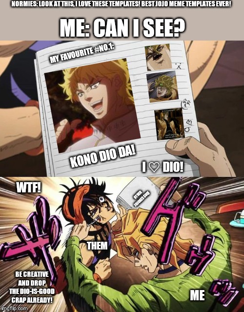 JoJo | NORMIES: LOOK AT THIS, I LOVE THESE TEMPLATES! BEST JOJO MEME TEMPLATES EVER! ME: CAN I SEE? MY FAVOURITE #NO.1:; KONO DIO DA! I ♡ DIO! WTF! OTHER JOJOKES SUQ! THEM; BE CREATIVE AND DROP THE DIO-IS-GOOD CRAP ALREADY! ME | image tagged in jojo | made w/ Imgflip meme maker