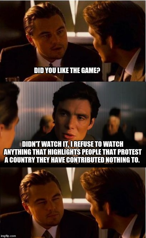 What is so super about a bowl? | DID YOU LIKE THE GAME? DIDN'T WATCH IT, I REFUSE TO WATCH ANYTHING THAT HIGHLIGHTS PEOPLE THAT PROTEST A COUNTRY THEY HAVE CONTRIBUTED NOTHING TO. | image tagged in memes,inception,superbowl,didn't watch it,ban the nfl,poltical agenda is not entertainment | made w/ Imgflip meme maker