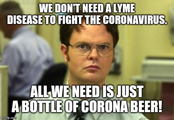 Dwight Schrute Meme | WE DON'T NEED A LYME DISEASE TO FIGHT THE CORONAVIRUS. ALL WE NEED IS JUST A BOTTLE OF CORONA BEER! | image tagged in memes,dwight schrute | made w/ Imgflip meme maker