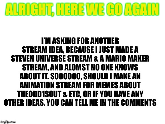 I have an extra slot for another stream so, yeah another advice thingy. | I’M ASKING FOR ANOTHER STREAM IDEA, BECAUSE I JUST MADE A STEVEN UNIVERSE STREAM & A MARIO MAKER STREAM, AND ALOMST NO ONE KNOWS ABOUT IT. SOOOOOO, SHOULD I MAKE AN ANIMATION STREAM FOR MEMES ABOUT THEODD1SOUT & ETC, OR IF YOU HAVE ANY OTHER IDEAS, YOU CAN TELL ME IN THE COMMENTS; ALRIGHT, HERE WE GO AGAIN | image tagged in blank white template | made w/ Imgflip meme maker