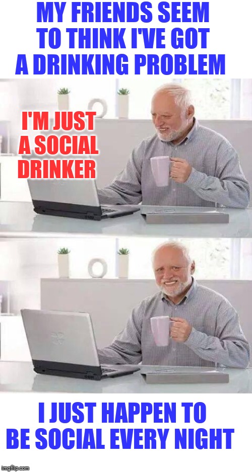 Hide the Pain Harold Meme | MY FRIENDS SEEM TO THINK I'VE GOT A DRINKING PROBLEM; I'M JUST A SOCIAL DRINKER; I JUST HAPPEN TO BE SOCIAL EVERY NIGHT | image tagged in memes,hide the pain harold | made w/ Imgflip meme maker