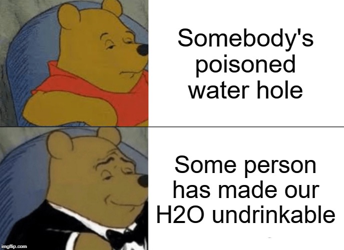 Tuxedo Winnie The Pooh | Somebody's poisoned water hole; Some person has made our H2O undrinkable | image tagged in memes,tuxedo winnie the pooh | made w/ Imgflip meme maker
