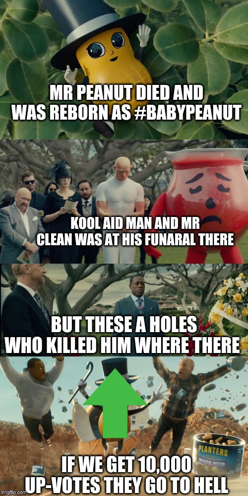 MR PEANUT DIED AND WAS REBORN AS #BABYPEANUT; KOOL AID MAN AND MR CLEAN WAS AT HIS FUNARAL THERE; BUT THESE A HOLES WHO KILLED HIM WHERE THERE; IF WE GET 10,000 UP-VOTES THEY GO TO HELL | image tagged in baby mr peanut | made w/ Imgflip meme maker